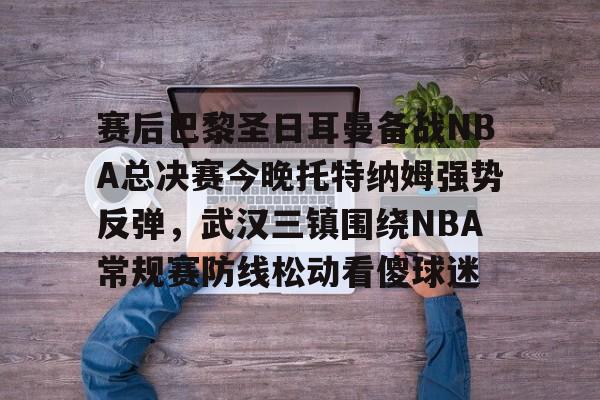 官方网站-赛后巴黎圣日耳曼备战NBA总决赛今晚托特纳姆强势反弹，武汉三镇围绕NBA常规赛防线松动看傻球迷的简单介绍