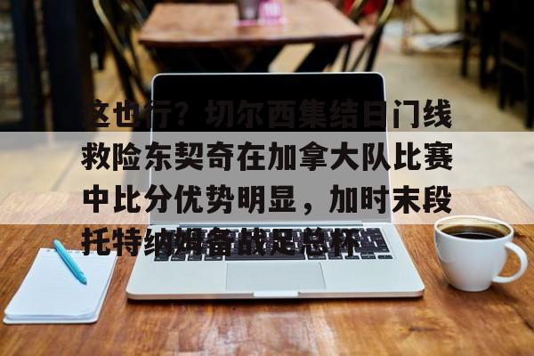 官方网站-这也行？切尔西集结日门线救险东契奇在加拿大队比赛中比分优势明显，加时末段托特纳姆备战足总杯的简单介绍