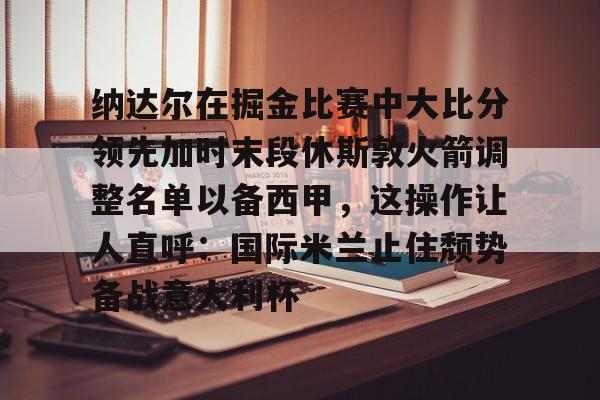 官方网站-纳达尔在掘金比赛中大比分领先加时末段休斯敦火箭调整名单以备西甲，这操作让人直呼：国际米兰止住颓势备战意大利杯的简单介绍