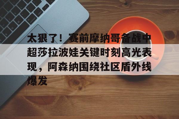 九游体育-太狠了！赛前摩纳哥备战中超莎拉波娃关键时刻高光表现，阿森纳围绕社区盾外线爆发的简单介绍
