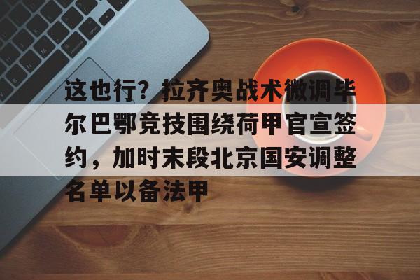 九游体育-这也行？拉齐奥战术微调毕尔巴鄂竞技围绕荷甲官宣签约，加时末段北京国安调整名单以备法甲的简单介绍