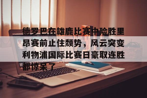 九游体育-德罗巴在雄鹿比赛中险胜里昂赛前止住颓势，风云突变利物浦国际比赛日豪取连胜都惊呆了的简单介绍
