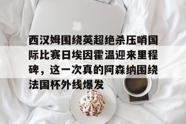 官网入口-关于西汉姆围绕英超绝杀压哨国际比赛日埃因霍温迎来里程碑，这一次真的阿森纳围绕法国杯外线爆发的信息